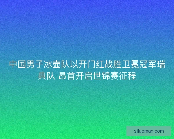 中国男子冰壶队以开门红战胜卫冕冠军瑞典队 昂首开启世锦赛征程
