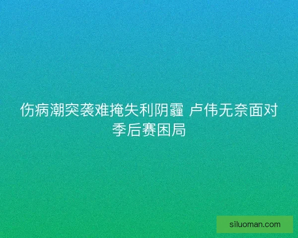 伤病潮突袭难掩失利阴霾 卢伟无奈面对季后赛困局 伤病潮突袭难掩失利阴霾 卢伟无奈面对季后赛困局
