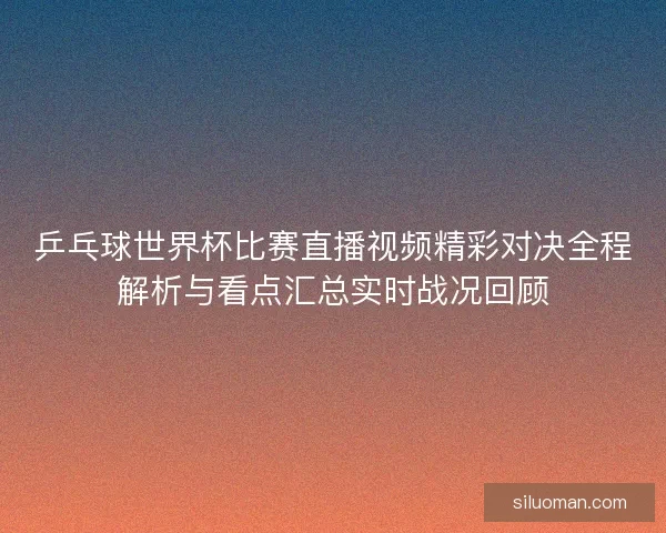 乒乓球世界杯比赛直播视频精彩对决全程解析与看点汇总实时战况回顾