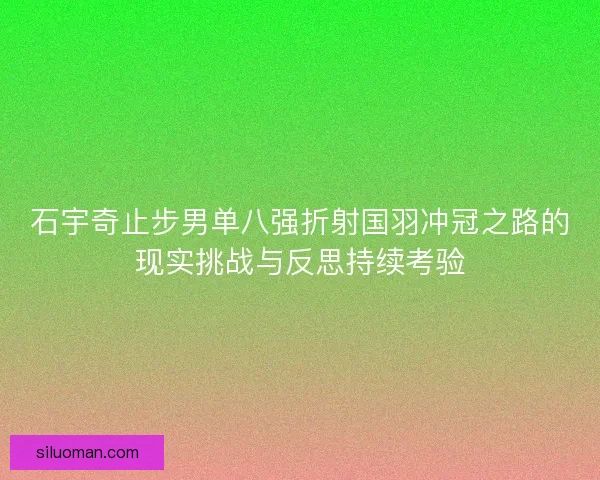 石宇奇止步男单八强折射国羽冲冠之路的现实挑战与反思持续考验