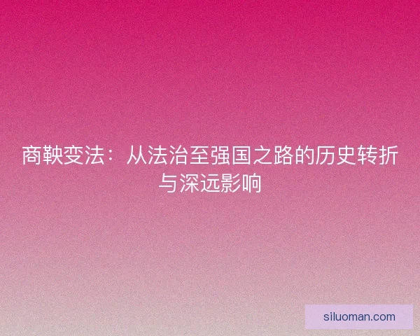 商鞅变法:从法治至强国之路的历史转折与深远影响 商鞅变法:从法治至强国之路的历史转折与深远影响