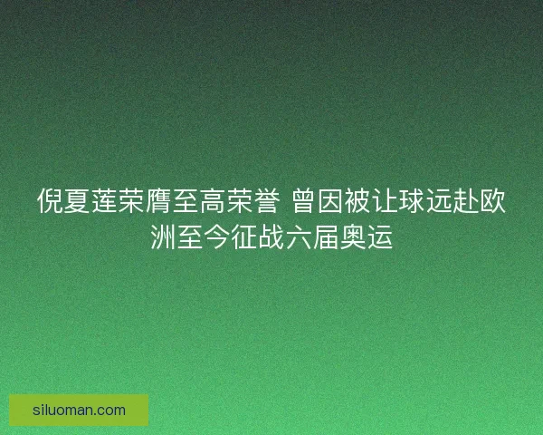 倪夏莲荣膺至高荣誉 曾因被让球远赴欧洲至今征战六届奥运