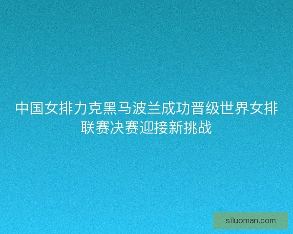 中国女排力克黑马波兰成功晋级世界女排联赛决赛迎接新挑战