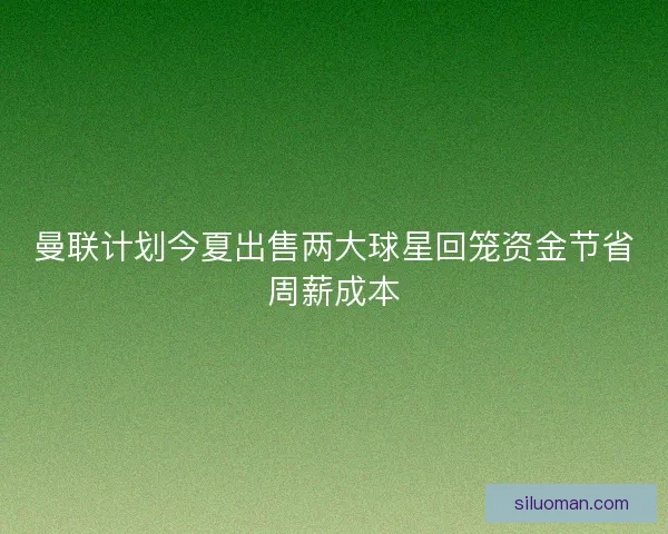 曼联计划今夏出售两大球星回笼资金节省周薪成本