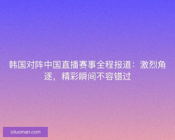 韩国对阵中国直播赛事全程报道：激烈角逐，精彩瞬间不容错过