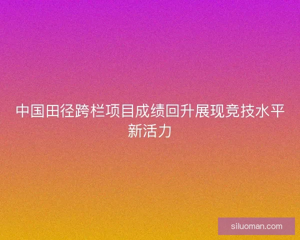 中国田径跨栏项目成绩回升展现竞技水平新活力 中国田径跨栏项目成绩回升展现竞技水平新活力
