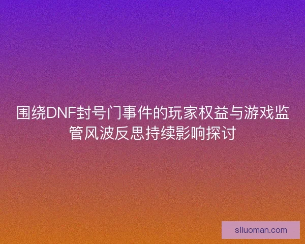 围绕DNF封号门事件的玩家权益与游戏监管风波反思持续影响探讨 围绕DNF封号门事件的玩家权益与游戏监管风波反思持续影响探讨