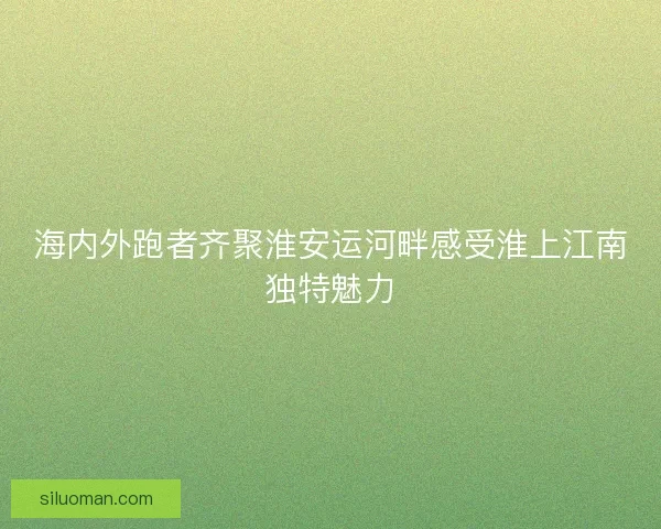 海内外跑者齐聚淮安运河畔感受淮上江南独特魅力 海内外跑者齐聚淮安运河畔感受淮上江南独特魅力