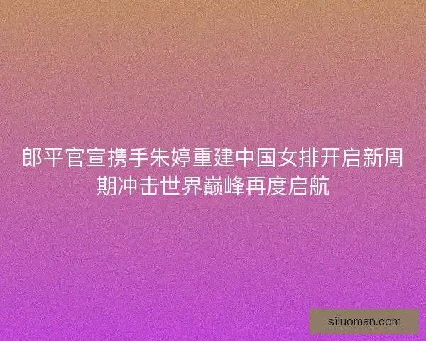 郎平官宣携手朱婷重建中国女排开启新周期冲击世界巅峰再度启航