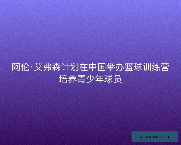 阿伦·艾弗森计划在中国举办篮球训练营培养青少年球员