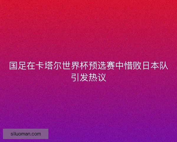 国足在卡塔尔世界杯预选赛中惜败日本队引发热议