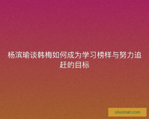 杨滨瑜谈韩梅如何成为学习榜样与努力追赶的目标 杨滨瑜谈韩梅如何成为学习榜样与努力追赶的目标