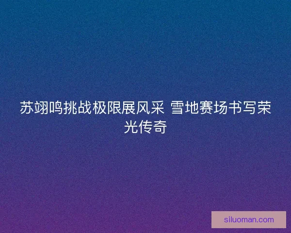 苏翊鸣挑战极限展风采 雪地赛场书写荣光传奇 苏翊鸣挑战极限展风采 雪地赛场书写荣光传奇