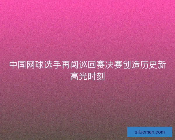 中国网球选手再闯巡回赛决赛创造历史新高光时刻