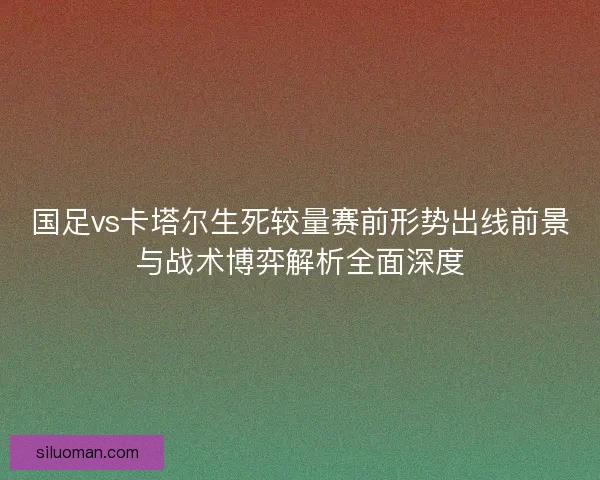 国足vs卡塔尔生死较量赛前形势出线前景与战术博弈解析全面深度 国足vs卡塔尔生死较量赛前形势出线前景与战术博弈解析全面深度