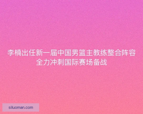 李楠出任新一届中国男篮主教练整合阵容全力冲刺国际赛场备战 李楠出任新一届中国男篮主教练整合阵容全力冲刺国际赛场备战