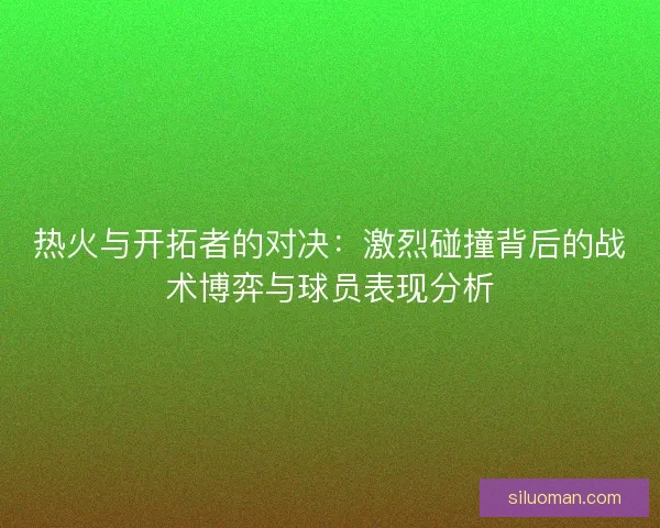 热火与开拓者的对决：激烈碰撞背后的战术博弈与球员表现分析
