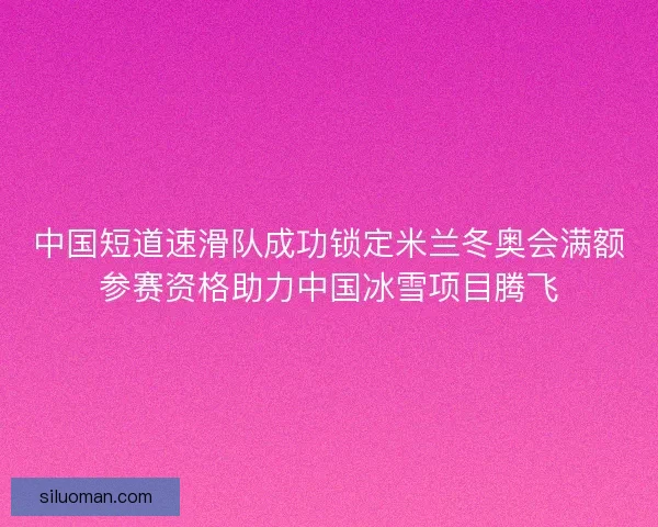 中国短道速滑队成功锁定米兰冬奥会满额参赛资格助力中国冰雪项目腾飞
