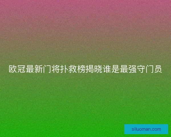 欧冠最新门将扑救榜揭晓谁是最强守门员 欧冠最新门将扑救榜揭晓谁是最强守门员