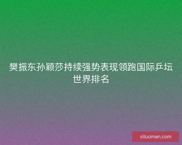 樊振东孙颖莎持续强势表现领跑国际乒坛世界排名 樊振东孙颖莎持续强势表现领跑国际乒坛世界排名